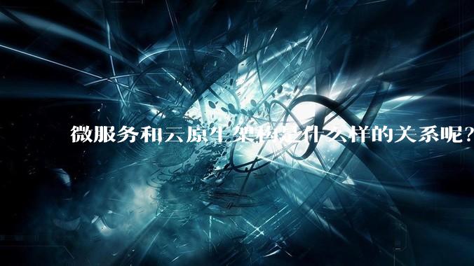 微服务和云原生架构是什么样的关系呢？