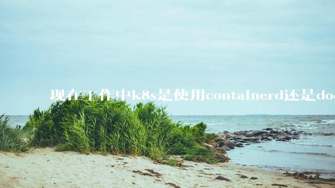 现在工作中k8s是使用containerd还是docker来管理容器?